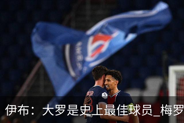 伊布：大罗是史上最佳球员 梅罗之间我选择梅西
