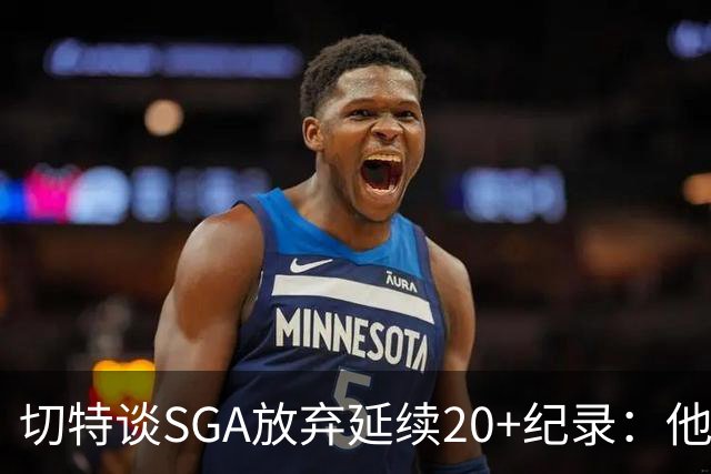 切特谈SGA放弃延续20+纪录：他比我境界高