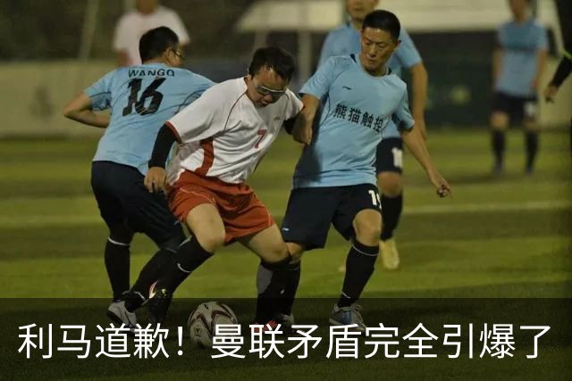 利马道歉！曼联矛盾完全引爆了