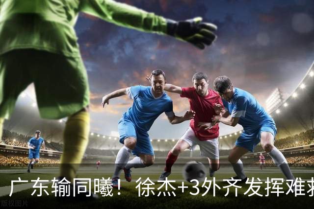 广东输同曦！徐杰+3外齐发挥难救主，防守崩盘，同曦4将主导逆转