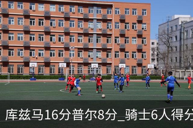 库兹马16分普尔8分 骑士6人得分上双大胜奇才