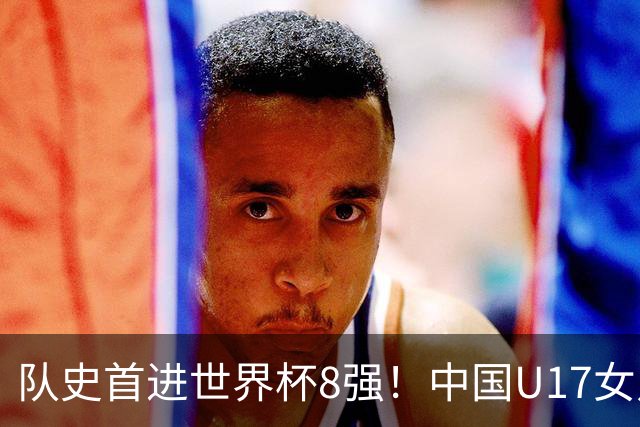 队史首进世界杯8强！中国U17女足点杀法国队！将战巴西！