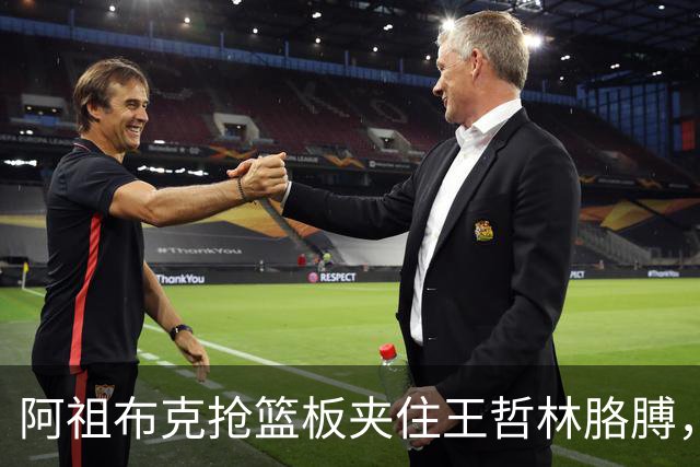 阿祖布克抢篮板夹住王哲林胳膊，古德温上前推搡阿祖被吹技犯