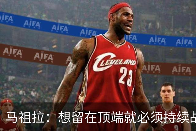 马祖拉：想留在顶端就必须持续战斗 站上顶端后要提醒自己没来过